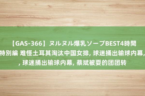 【GAS-366】ヌルヌル爆乳ソープBEST4時間 マットSEX騎乗位特別編 难怪土耳其淘汰中国女排, 球迷捅出输球内幕, 蔡斌被耍的团团转