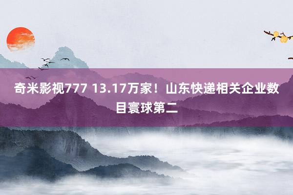 奇米影视777 13.17万家！山东快递相关企业数目寰球第二