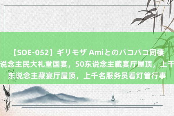 【SOE-052】ギリモザ Amiとのパコパコ同棲生活 Ami 1959年东说念主民大礼堂国宴，50东说念主藏宴厅屋顶，上千名服务员看灯管行事