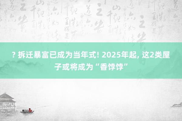 ? 拆迁暴富已成为当年式! 2025年起， 这2类屋子或将成为“香饽饽”