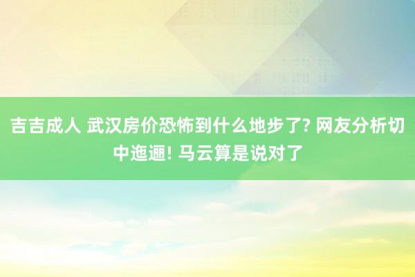 吉吉成人 武汉房价恐怖到什么地步了? 网友分析切中迤逦! 马云算是说对了