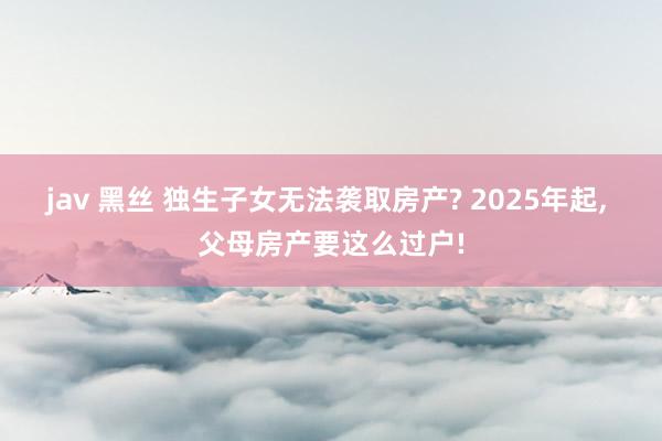 jav 黑丝 独生子女无法袭取房产? 2025年起， 父母房产要这么过户!
