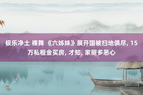 极乐净土 裸舞 《六姊妹》展开国被扫地俱尽， 15万私租金买房， 才知， 家丽多恶心