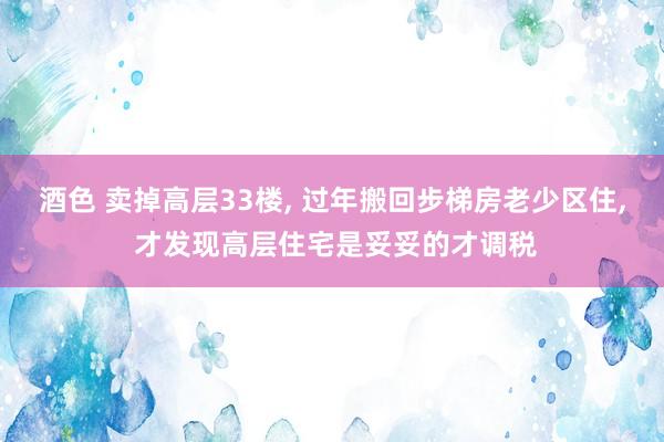 酒色 卖掉高层33楼， 过年搬回步梯房老少区住， 才发现高层住宅是妥妥的才调税