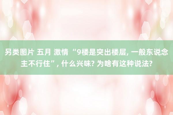 另类图片 五月 激情 “9楼是突出楼层， 一般东说念主不行住”， 什么兴味? 为啥有这种说法?