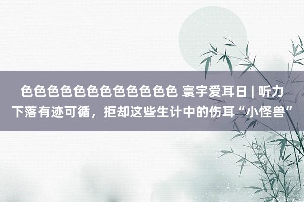 色色色色色色色色色色色色 寰宇爱耳日 | 听力下落有迹可循，拒却这些生计中的伤耳“小怪兽”