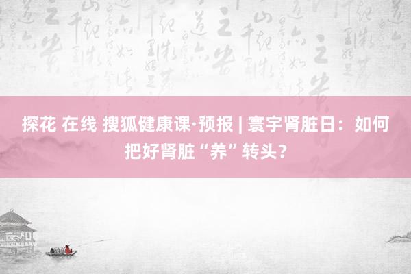 探花 在线 搜狐健康课·预报 | 寰宇肾脏日：如何把好肾脏“养”转头？
