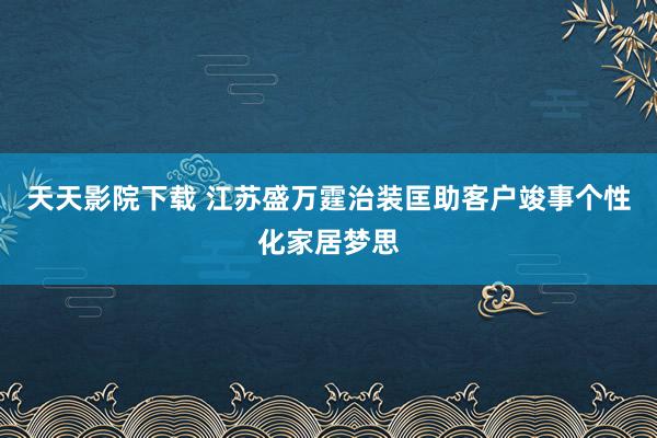 天天影院下载 江苏盛万霆治装匡助客户竣事个性化家居梦思