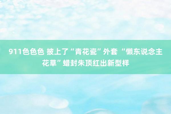 911色色色 披上了“青花瓷”外套 “懒东说念主花草”蜡封朱顶红出新型样