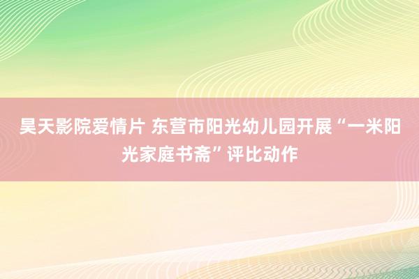 昊天影院爱情片 东营市阳光幼儿园开展“一米阳光家庭书斋”评比动作