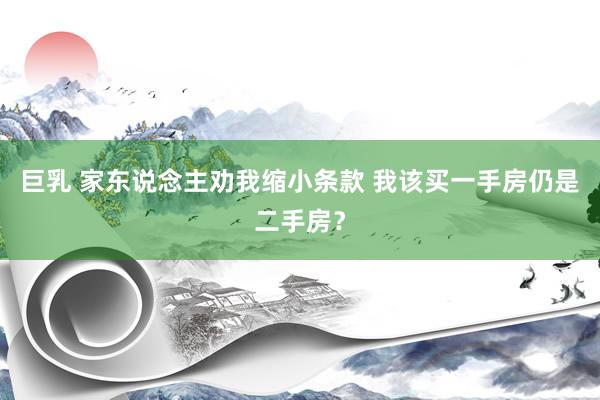 巨乳 家东说念主劝我缩小条款 我该买一手房仍是二手房？