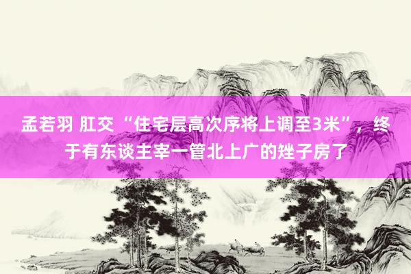 孟若羽 肛交 “住宅层高次序将上调至3米”，终于有东谈主宰一管北上广的矬子房了