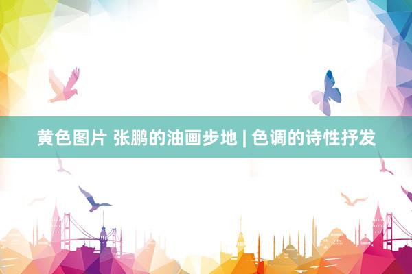 黄色图片 张鹏的油画步地 | 色调的诗性抒发