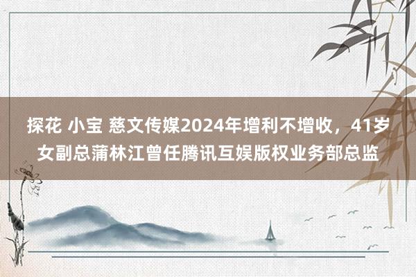 探花 小宝 慈文传媒2024年增利不增收，41岁女副总蒲林江曾任腾讯互娱版权业务部总监