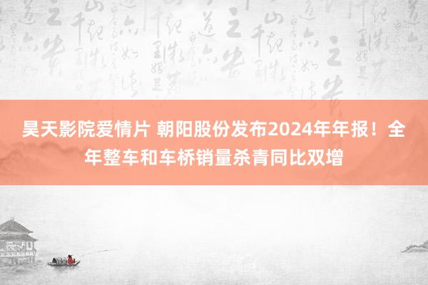 昊天影院爱情片 朝阳股份发布2024年年报！全年整车和车桥销量杀青同比双增