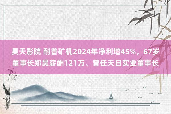 昊天影院 耐普矿机2024年净利增45%，67岁董事长郑昊薪酬121万、曾任天日实业董事长