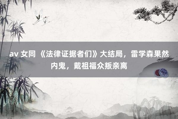 av 女同 《法律证据者们》大结局，雷学森果然内鬼，戴祖福众叛亲离