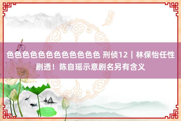 色色色色色色色色色色色色 刑侦12｜林保怡任性剧透！　陈自瑶示意剧名另有含义