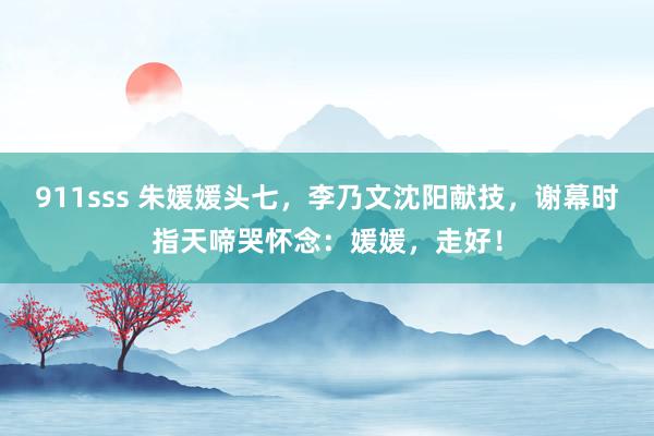 911sss 朱媛媛头七，李乃文沈阳献技，谢幕时指天啼哭怀念：媛媛，走好！
