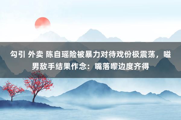 勾引 外卖 陈自瑶险被暴力对待戏份极震荡，嗌男敌手结果作念：嘴落嚟边度齐得