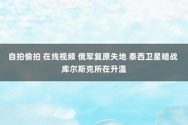 自拍偷拍 在线视频 俄军复原失地 泰西卫星暗战 库尔斯克所在升温