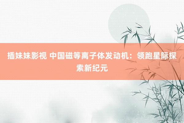 插妹妹影视 中国磁等离子体发动机：领跑星际探索新纪元