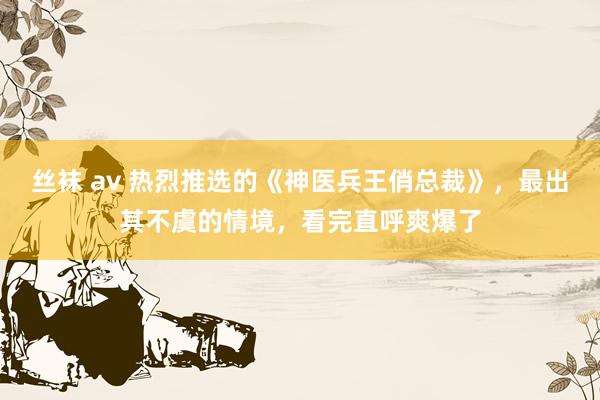 丝袜 av 热烈推选的《神医兵王俏总裁》，最出其不虞的情境，看完直呼爽爆了