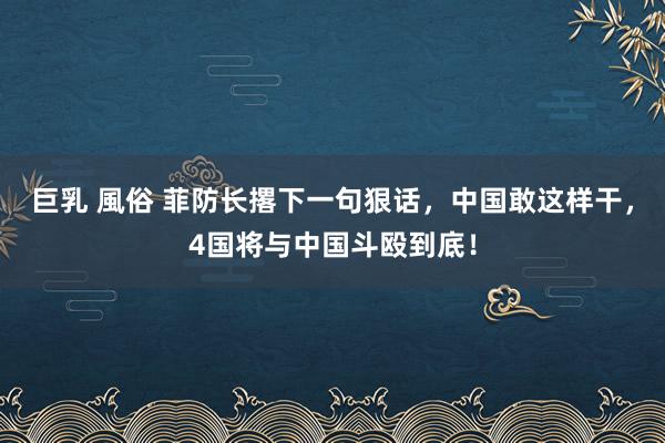 巨乳 風俗 菲防长撂下一句狠话，中国敢这样干，4国将与中国斗殴到底！