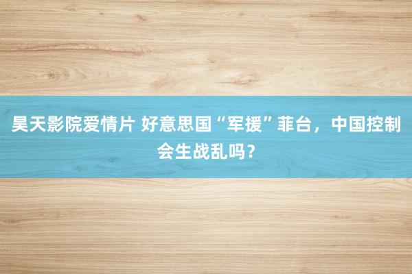 昊天影院爱情片 好意思国“军援”菲台，中国控制会生战乱吗？