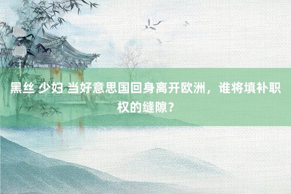 黑丝 少妇 当好意思国回身离开欧洲，谁将填补职权的缝隙？