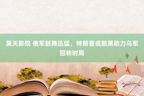 昊天影院 俄军鼓舞迅猛，特朗普或黢黑助力乌军回转时局