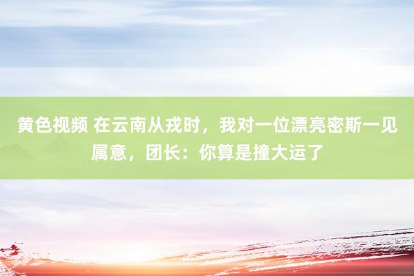 黄色视频 在云南从戎时，我对一位漂亮密斯一见属意，团长：你算是撞大运了
