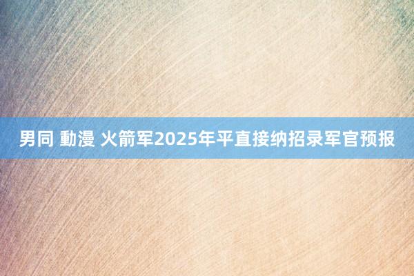 男同 動漫 火箭军2025年平直接纳招录军官预报