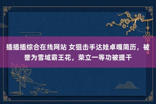 插插插综合在线网站 女狙击手达娃卓嘎简历，被誉为雪域霸王花，荣立一等功被提干