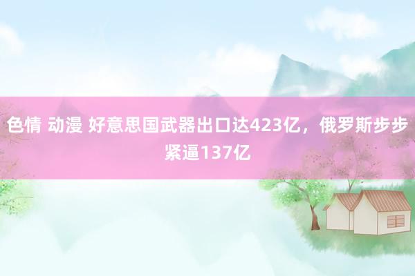 色情 动漫 好意思国武器出口达423亿，俄罗斯步步紧逼137亿