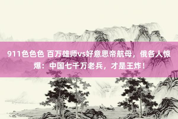 911色色色 百万雄师vs好意思帝航母，俄各人惊爆：中国七千万老兵，才是王炸！