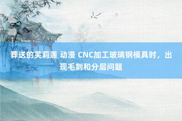 葬送的芙莉莲 动漫 CNC加工玻璃钢模具时，出现毛刺和分层问题