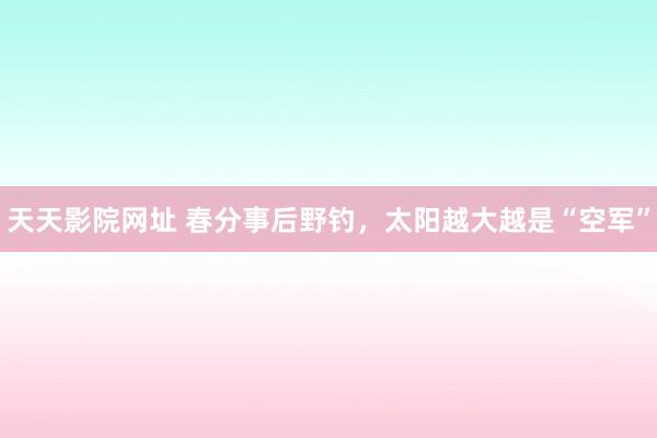 天天影院网址 春分事后野钓，太阳越大越是“空军”
