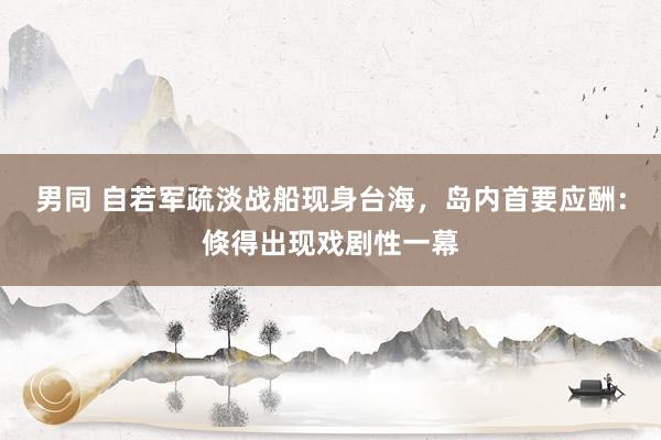 男同 自若军疏淡战船现身台海，岛内首要应酬：倏得出现戏剧性一幕
