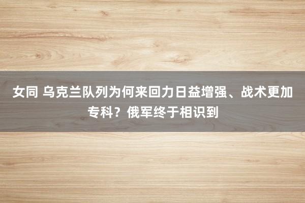 女同 乌克兰队列为何来回力日益增强、战术更加专科？俄军终于相识到