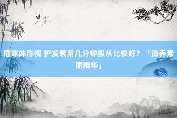 插妹妹影视 护发素用几分钟服从比较好？「滋养素丽精华」