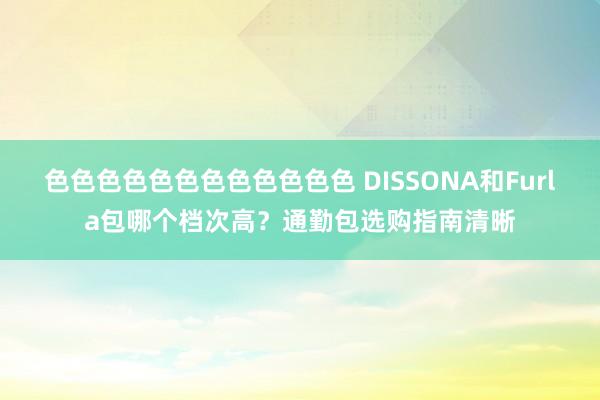 色色色色色色色色色色色色 DISSONA和Furla包哪个档次高？通勤包选购指南清晰