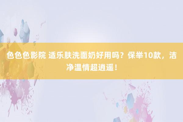 色色色影院 适乐肤洗面奶好用吗？保举10款，洁净温情超逍遥！