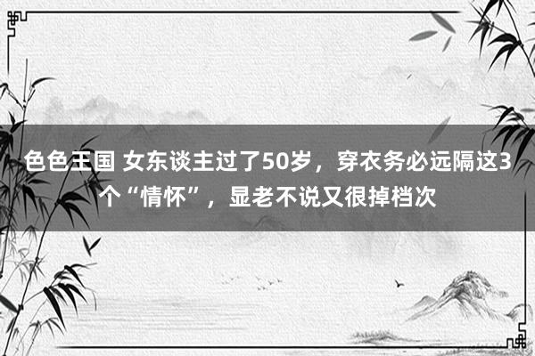色色王国 女东谈主过了50岁，穿衣务必远隔这3个“情怀”，显老不说又很掉档次