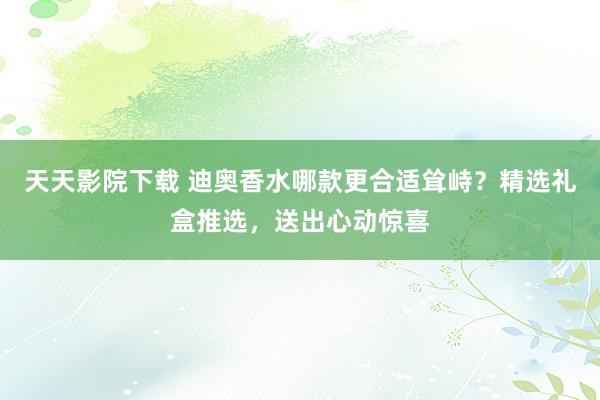 天天影院下载 迪奥香水哪款更合适耸峙？精选礼盒推选，送出心动惊喜