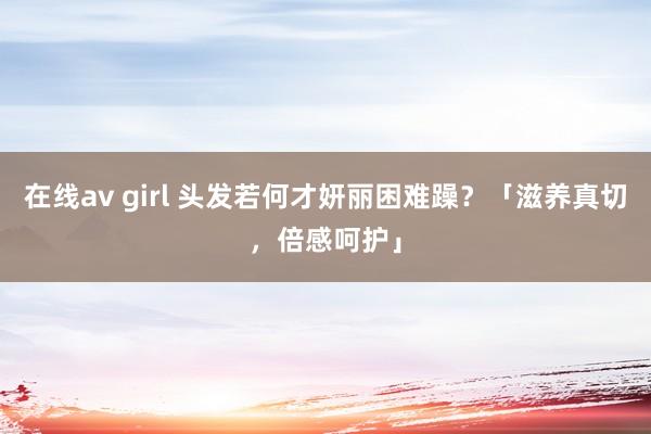 在线av girl 头发若何才妍丽困难躁？「滋养真切，倍感呵护」