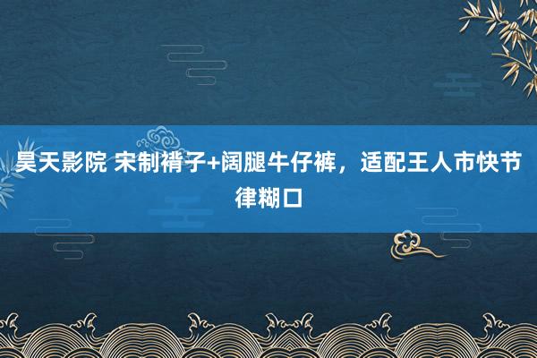 昊天影院 宋制褙子+阔腿牛仔裤，适配王人市快节律糊口