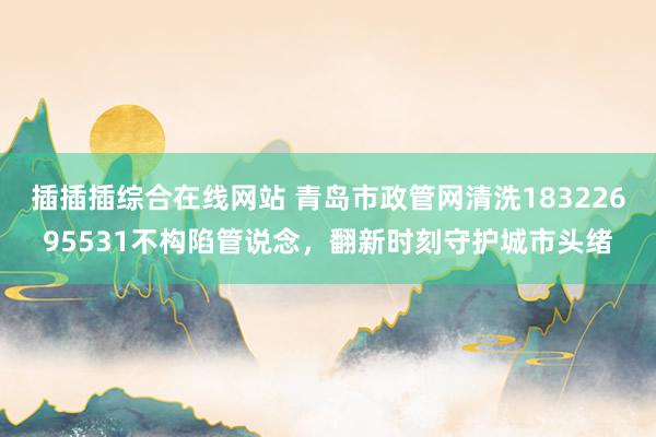 插插插综合在线网站 青岛市政管网清洗18322695531不构陷管说念，翻新时刻守护城市头绪
