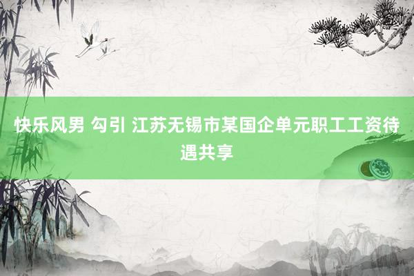 快乐风男 勾引 江苏无锡市某国企单元职工工资待遇共享