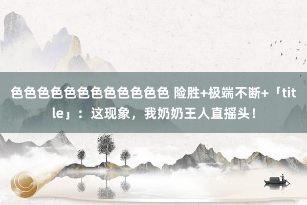 色色色色色色色色色色色色 险胜+极端不断+「title」：这现象，我奶奶王人直摇头！